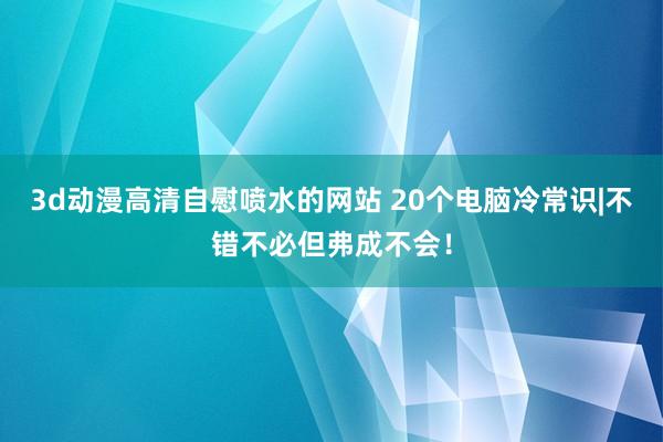 3d动漫高清自慰喷水的网站 20个电脑冷常识|不错不必但弗成不会!